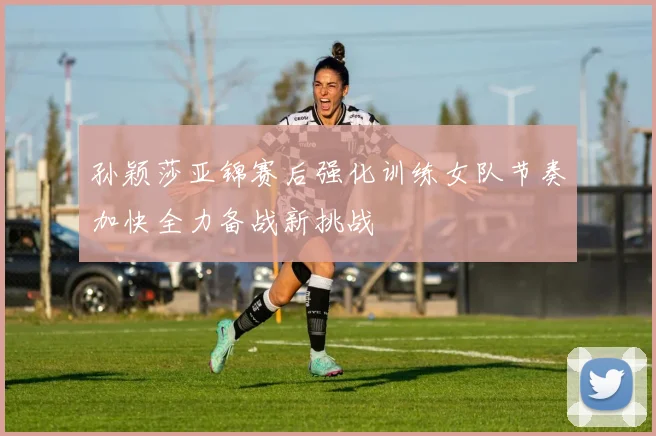 孙颖莎亚锦赛后强化训练女队节奏加快全力备战新挑战