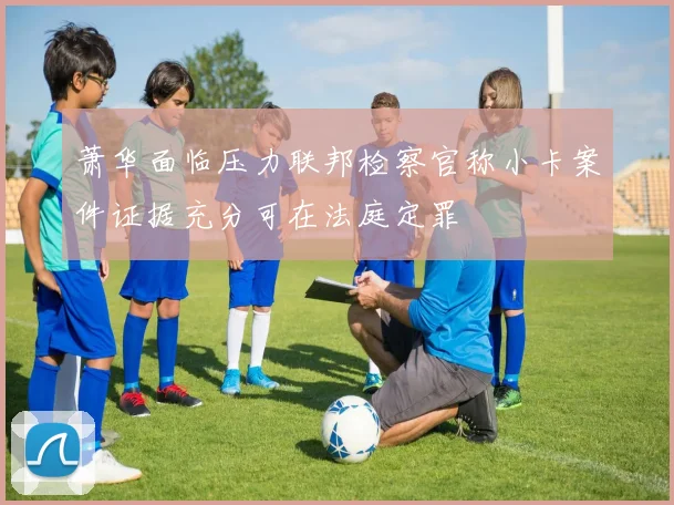 萧华面临压力联邦检察官称小卡案件证据充分可在法庭定罪