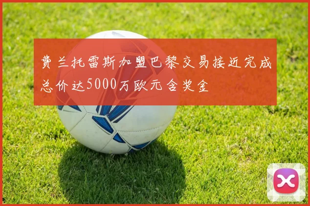 费兰托雷斯加盟巴黎交易接近完成总价达5000万欧元含奖金