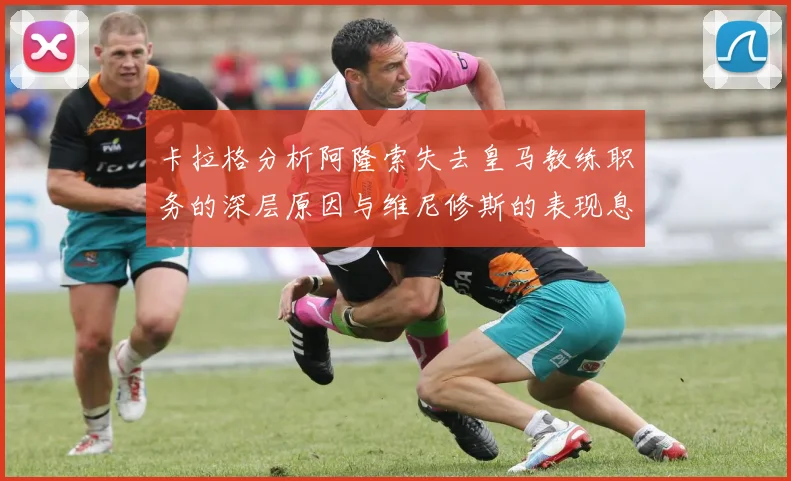 卡拉格分析阿隆索失去皇马教练职务的深层原因与维尼修斯的表现息息相关