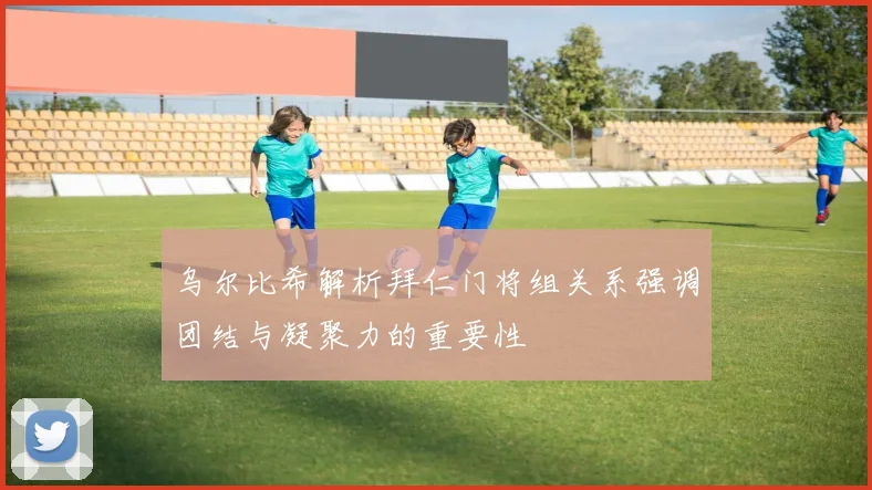 乌尔比希解析拜仁门将组关系强调团结与凝聚力的重要性